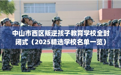 中山市西区叛逆孩子教育学校全封闭式（2025精选学校名单一览）