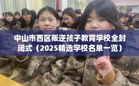 中山市西区叛逆孩子教育学校全封闭式（2025精选学校名单一览）