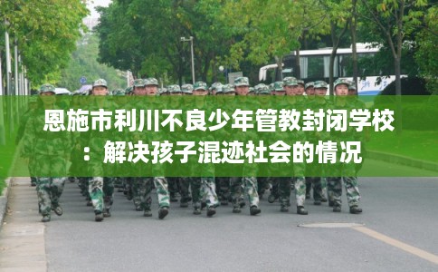 恩施市利川不良少年管教封闭学校:解决孩子混迹社会的情况 恩施市利川不良少年管教封闭学校:解决孩子混迹社会的情况