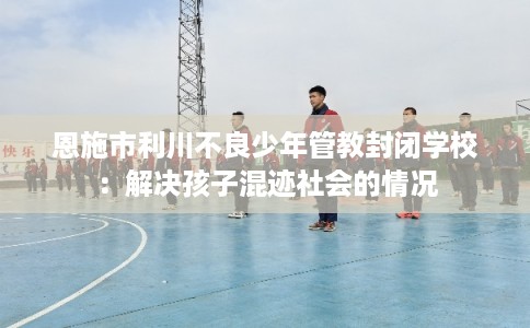 恩施市利川不良少年管教封闭学校:解决孩子混迹社会的情况 恩施市利川不良少年管教封闭学校:解决孩子混迹社会的情况