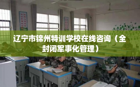 辽宁市锦州特训学校在线咨询(全封闭军事化管理) 辽宁市锦州特训学校在线咨询(全封闭军事化管理)