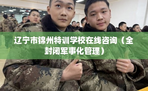 辽宁市锦州特训学校在线咨询(全封闭军事化管理) 辽宁市锦州特训学校在线咨询(全封闭军事化管理)