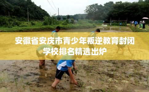 安徽省安庆市青少年叛逆教育封闭学校排名精选出炉 安徽省安庆市青少年叛逆教育封闭学校排名精选出炉