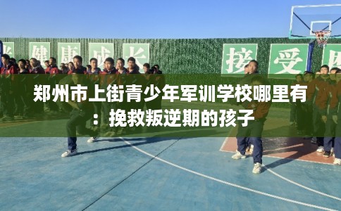 郑州市上街青少年军训学校哪里有:挽救叛逆期的孩子 郑州市上街青少年军训学校哪里有:挽救叛逆期的孩子