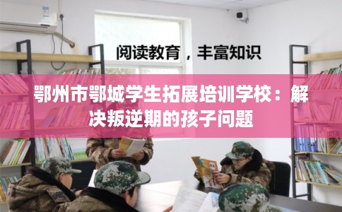 鄂州市鄂城学生拓展培训学校：解决叛逆期的孩子问题