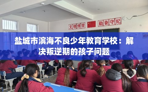 盐城市滨海不良少年教育学校:解决叛逆期的孩子问题 盐城市滨海不良少年教育学校:解决叛逆期的孩子问题