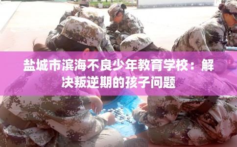 盐城市滨海不良少年教育学校:解决叛逆期的孩子问题 盐城市滨海不良少年教育学校:解决叛逆期的孩子问题