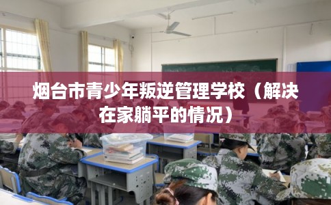 烟台市青少年叛逆管理学校(解决在家躺平的情况) 烟台市青少年叛逆管理学校(解决在家躺平的情况)