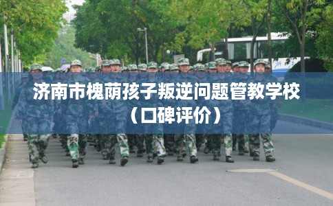 济南市槐荫孩子叛逆问题管教学校(口碑评价) 济南市槐荫孩子叛逆问题管教学校(口碑评价)