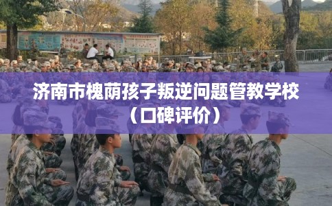 济南市槐荫孩子叛逆问题管教学校(口碑评价) 济南市槐荫孩子叛逆问题管教学校(口碑评价)