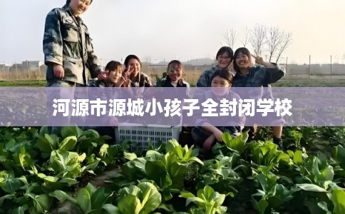 河源市源城小孩子全封闭学校 河源市源城小孩子全封闭学校