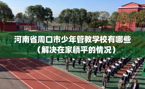 河南省周口市少年管教学校有哪些(解决在家躺平的情况) 河南省周口市少年管教学校有哪些(解决在家躺平的情况)
