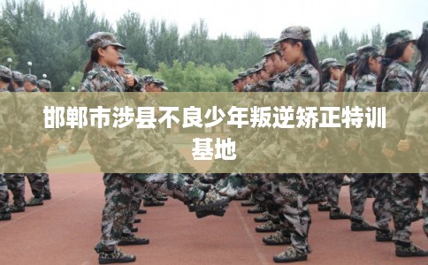 邯郸市涉县不良少年叛逆矫正特训基地