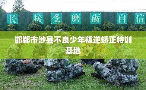 邯郸市涉县不良少年叛逆矫正特训基地