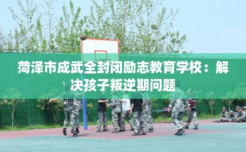 菏泽市成武全封闭励志教育学校：解决孩子叛逆期问题