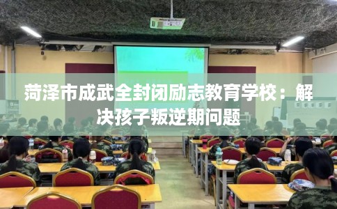 菏泽市成武全封闭励志教育学校：解决孩子叛逆期问题