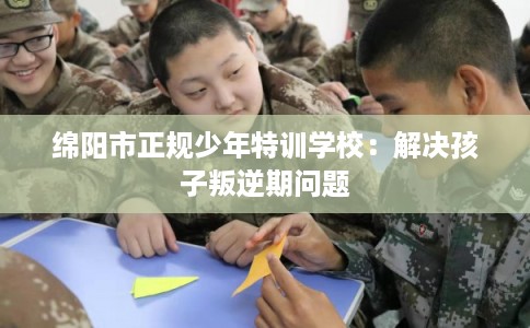 绵阳市正规少年特训学校:解决孩子叛逆期问题 绵阳市正规少年特训学校:解决孩子叛逆期问题