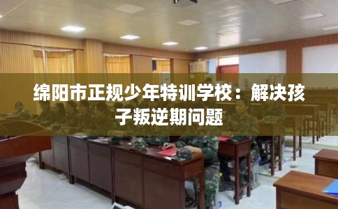 绵阳市正规少年特训学校:解决孩子叛逆期问题 绵阳市正规少年特训学校:解决孩子叛逆期问题