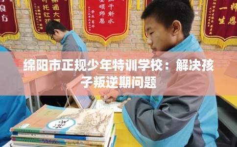 绵阳市正规少年特训学校:解决孩子叛逆期问题 绵阳市正规少年特训学校:解决孩子叛逆期问题