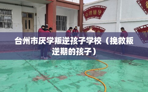 台州市厌学叛逆孩子学校（挽救叛逆期的孩子）