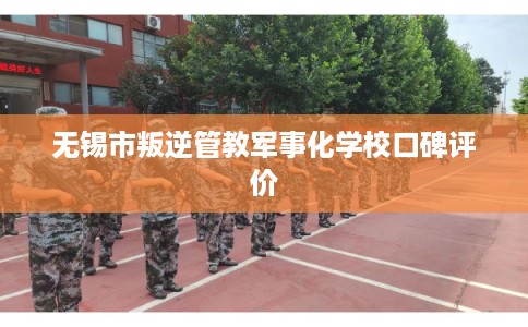 无锡市叛逆管教军事化学校口碑评价
