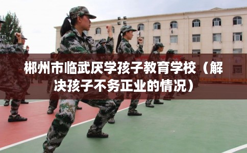 郴州市临武厌学孩子教育学校(解决孩子不务正业的情况) 郴州市临武厌学孩子教育学校(解决孩子不务正业的情况)