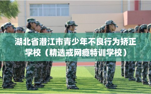 湖北省潜江市青少年不良行为矫正学校(精选戒网瘾特训学校) 湖北省潜江市青少年不良行为矫正学校(精选戒网瘾特训学校)