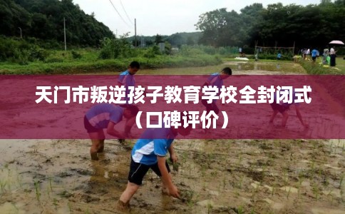 天门市叛逆孩子教育学校全封闭式（口碑评价）