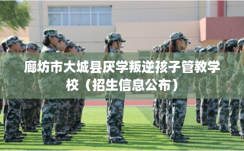 廊坊市大城县厌学叛逆孩子管教学校（招生信息公布）