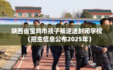 陕西省宝鸡市孩子叛逆送封闭学校（招生信息公布2025年）