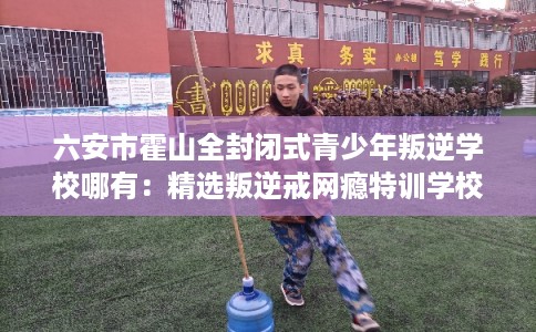 六安市霍山全封闭式青少年叛逆学校哪有：精选叛逆戒网瘾特训学校