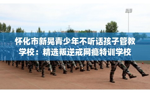 怀化市新晃青少年不听话孩子管教学校：精选叛逆戒网瘾特训学校