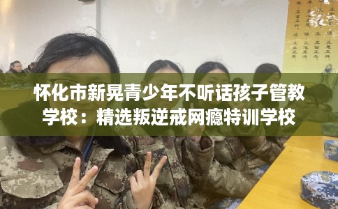 怀化市新晃青少年不听话孩子管教学校：精选叛逆戒网瘾特训学校