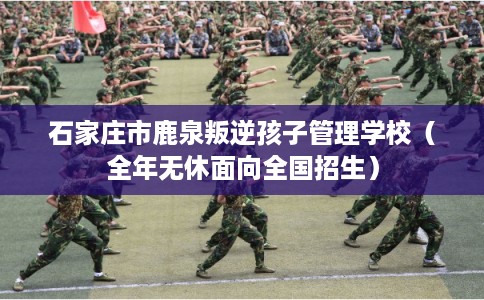 石家庄市鹿泉叛逆孩子管理学校(全年无休面向全国招生) 石家庄市鹿泉叛逆孩子管理学校(全年无休面向全国招生)