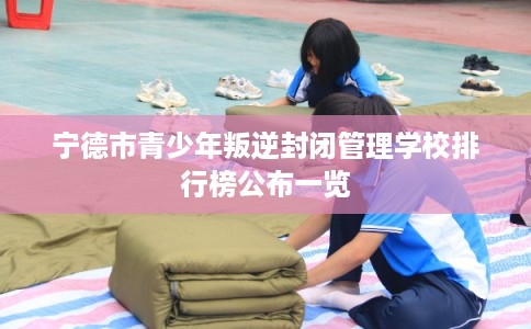 宁德市青少年叛逆封闭管理学校排行榜公布一览