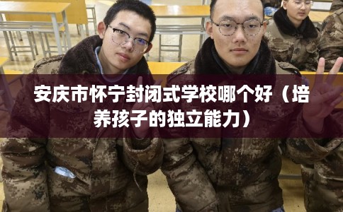 安庆市怀宁封闭式学校哪个好(培养孩子的独立能力) 安庆市怀宁封闭式学校哪个好(培养孩子的独立能力)