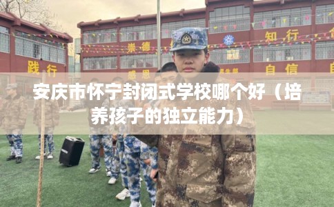 安庆市怀宁封闭式学校哪个好(培养孩子的独立能力) 安庆市怀宁封闭式学校哪个好(培养孩子的独立能力)