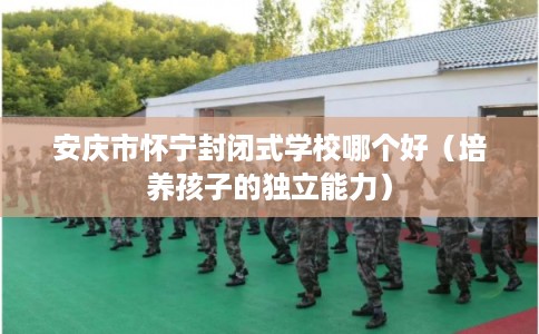 安庆市怀宁封闭式学校哪个好(培养孩子的独立能力) 安庆市怀宁封闭式学校哪个好(培养孩子的独立能力)