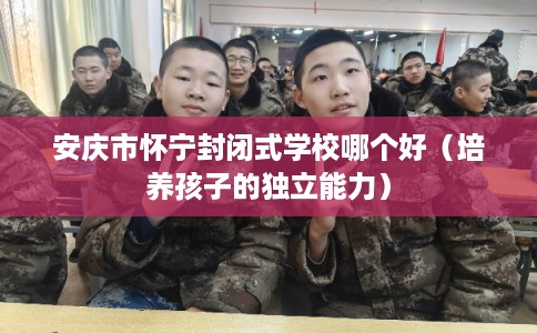 安庆市怀宁封闭式学校哪个好(培养孩子的独立能力) 安庆市怀宁封闭式学校哪个好(培养孩子的独立能力)
