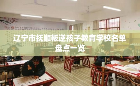 辽宁市抚顺叛逆孩子教育学校名单盘点一览