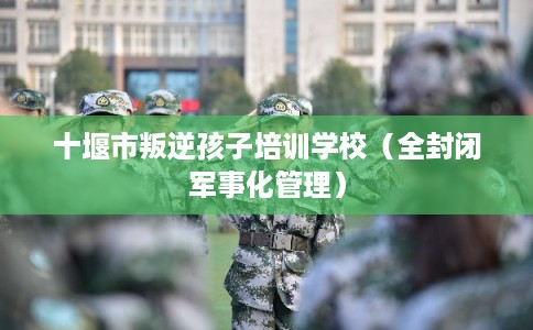十堰市叛逆孩子培训学校(全封闭军事化管理) 十堰市叛逆孩子培训学校(全封闭军事化管理)