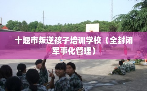 十堰市叛逆孩子培训学校(全封闭军事化管理) 十堰市叛逆孩子培训学校(全封闭军事化管理)