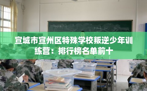 宣城市宣州区特殊学校叛逆少年训练营:排行榜名单前十 宣城市宣州区特殊学校叛逆少年训练营:排行榜名单前十