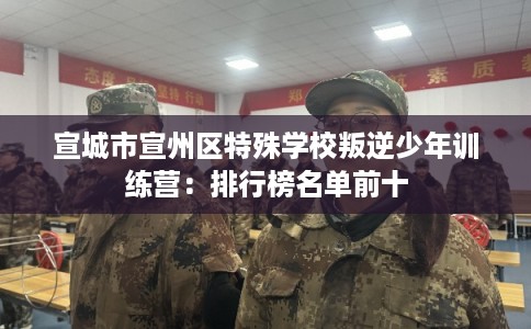宣城市宣州区特殊学校叛逆少年训练营:排行榜名单前十 宣城市宣州区特殊学校叛逆少年训练营:排行榜名单前十