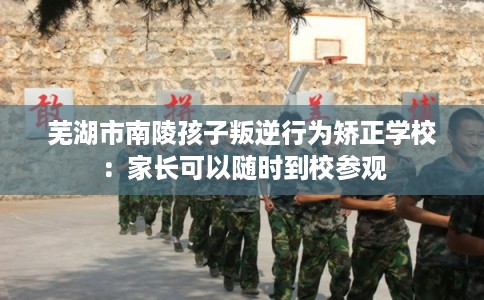 芜湖市南陵孩子叛逆行为矫正学校:家长可以随时到校参观 芜湖市南陵孩子叛逆行为矫正学校:家长可以随时到校参观
