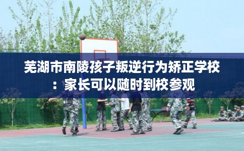 芜湖市南陵孩子叛逆行为矫正学校:家长可以随时到校参观 芜湖市南陵孩子叛逆行为矫正学校:家长可以随时到校参观