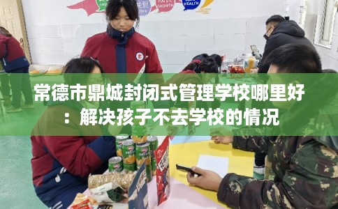 常德市鼎城封闭式管理学校哪里好:解决孩子不去学校的情况 常德市鼎城封闭式管理学校哪里好:解决孩子不去学校的情况