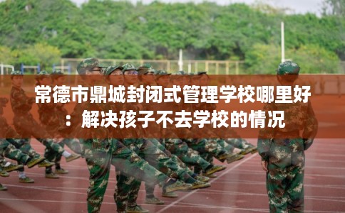 常德市鼎城封闭式管理学校哪里好:解决孩子不去学校的情况 常德市鼎城封闭式管理学校哪里好:解决孩子不去学校的情况