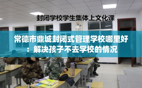 常德市鼎城封闭式管理学校哪里好:解决孩子不去学校的情况 常德市鼎城封闭式管理学校哪里好:解决孩子不去学校的情况