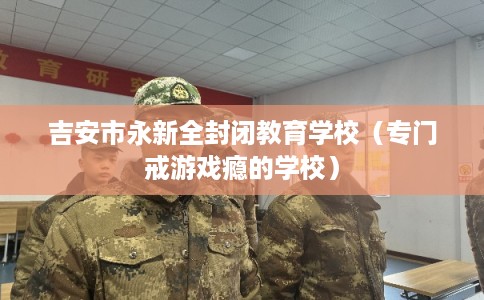 吉安市永新全封闭教育学校（专门戒游戏瘾的学校）